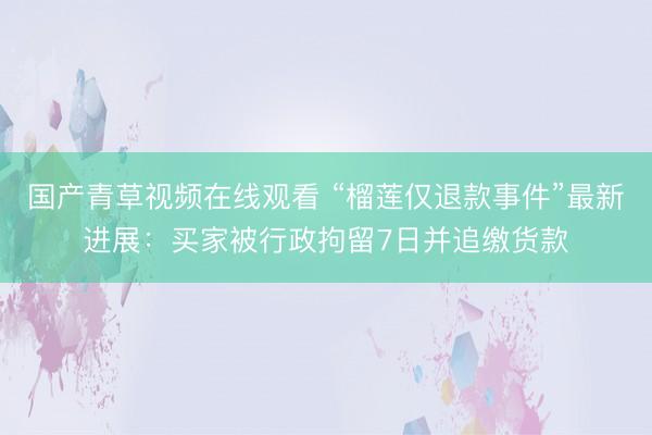 国产青草视频在线观看 “榴莲仅退款事件”最新进展：买家被行政拘留7日并追缴货款
