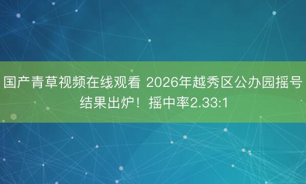 国产青草视频在线观看 2026年越秀区公办园摇号结果出炉！摇中率2.33:1