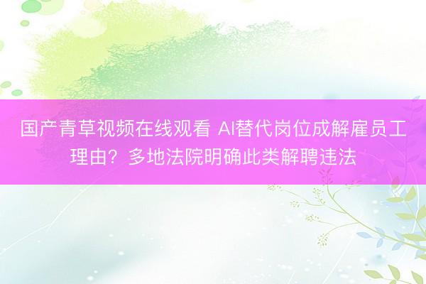 国产青草视频在线观看 AI替代岗位成解雇员工理由？多地法院明确此类解聘违法