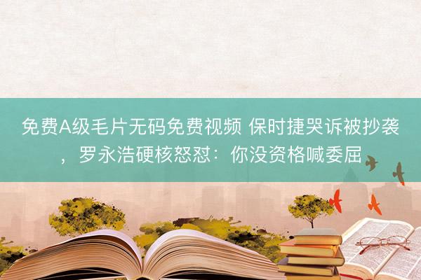免费A级毛片无码免费视频 保时捷哭诉被抄袭，罗永浩硬核怒怼：你没资格喊委屈