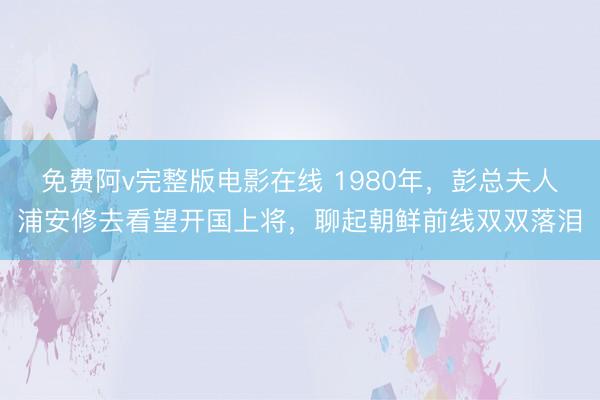 免费阿v完整版电影在线 1980年，彭总夫人浦安修去看望开国上将，聊起朝鲜前线双双落泪