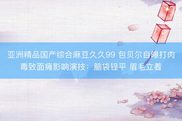 亚洲精品国产综合麻豆久久99 包贝尔自曝打肉毒致面瘫影响演技：脑袋锃平 眉毛立着