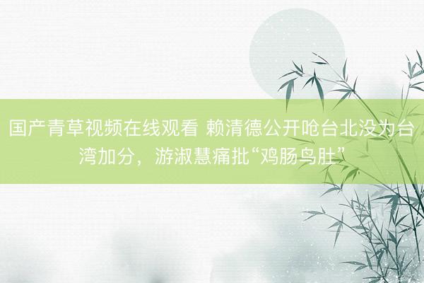 国产青草视频在线观看 赖清德公开呛台北没为台湾加分，游淑慧痛批“鸡肠鸟肚”