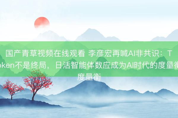 国产青草视频在线观看 李彦宏再喊AI非共识：Token不是终局，日活智能体数应成为AI时代的度量衡