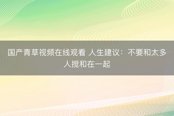 国产青草视频在线观看 人生建议：不要和太多人搅和在一起