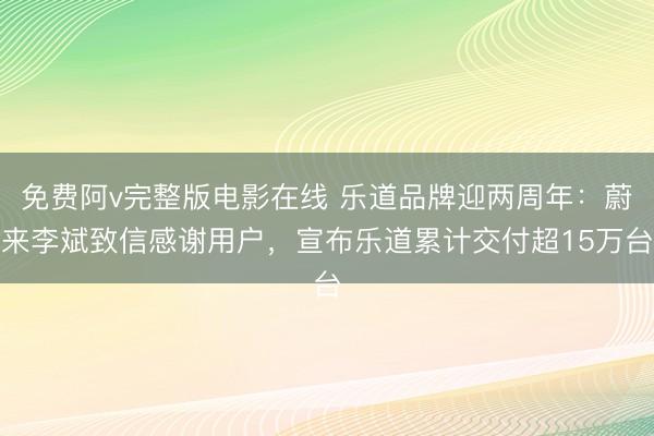 免费阿v完整版电影在线 乐道品牌迎两周年：蔚来李斌致信感谢用户，宣布乐道累计交付超15万台