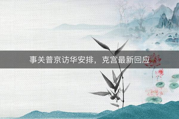 事关普京访华安排，克宫最新回应