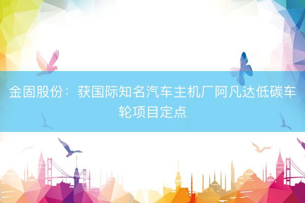金固股份：获国际知名汽车主机厂阿凡达低碳车轮项目定点