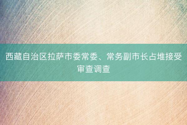 西藏自治区拉萨市委常委、常务副市长占堆接受审查调查