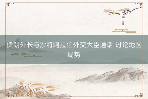 伊朗外长与沙特阿拉伯外交大臣通话 讨论地区局势