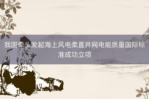 我国牵头发起海上风电柔直并网电能质量国际标准成功立项