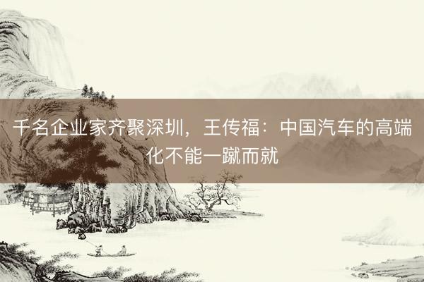 千名企业家齐聚深圳，王传福：中国汽车的高端化不能一蹴而就