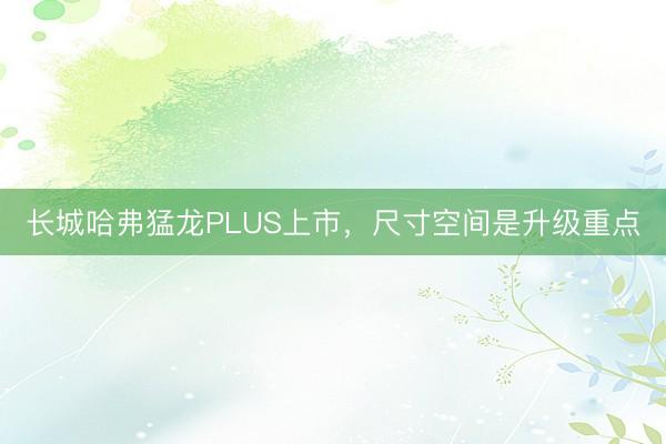 长城哈弗猛龙PLUS上市，尺寸空间是升级重点