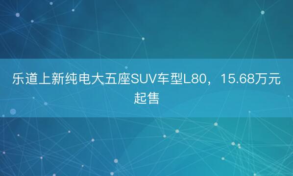 乐道上新纯电大五座SUV车型L80，15.68万元起售