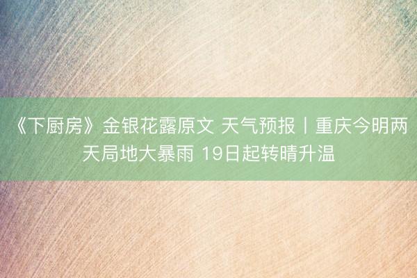 《下厨房》金银花露原文 天气预报丨重庆今明两天局地大暴雨 19日起转晴升温
