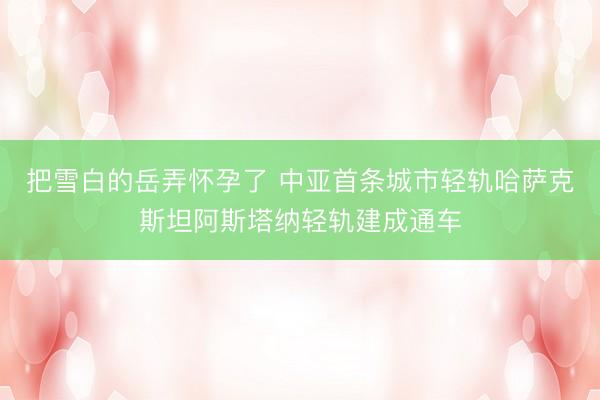 把雪白的岳弄怀孕了 中亚首条城市轻轨哈萨克斯坦阿斯塔纳轻轨建成通车