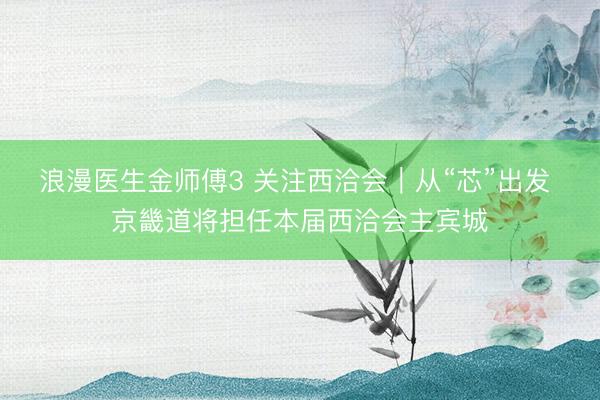 浪漫医生金师傅3 关注西洽会｜从“芯”出发 京畿道将担任本届西洽会主宾城