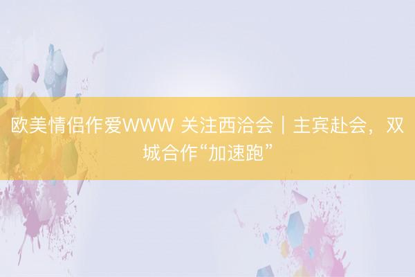 欧美情侣作爱WWW 关注西洽会｜主宾赴会，双城合作“加速跑”