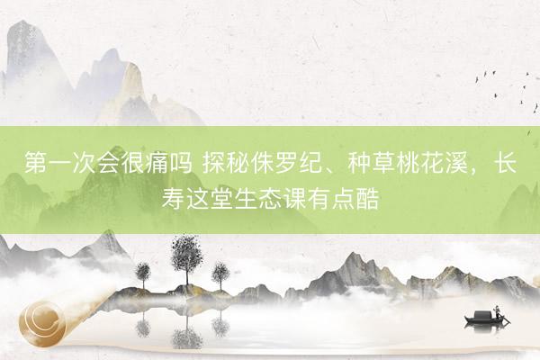 第一次会很痛吗 探秘侏罗纪、种草桃花溪，长寿这堂生态课有点酷
