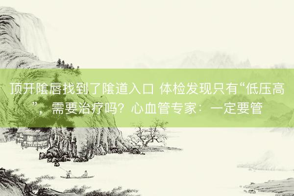 顶开隂唇找到了隂道入口 体检发现只有“低压高”,需要治疗吗?心血管专家:一定要管