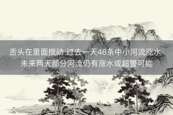 舌头在里面搅动 过去一天46条中小河流涨水 未来两天部分河流仍有涨水或超警可能