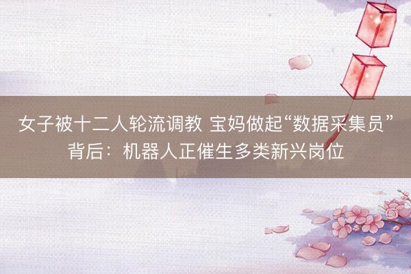 女子被十二人轮流调教 宝妈做起“数据采集员”背后：机器人正催生多类新兴岗位
