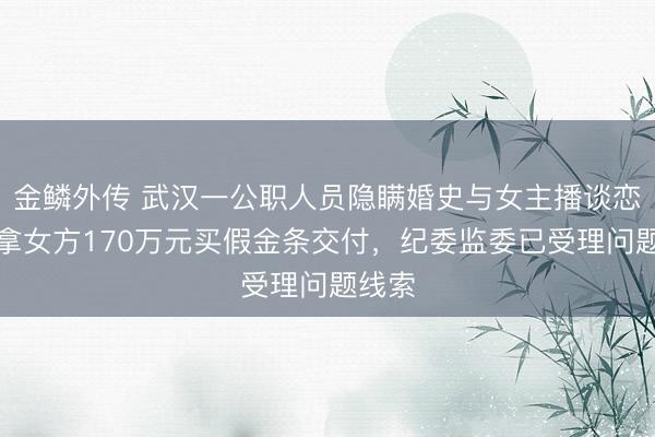 金鳞外传 武汉一公职人员隐瞒婚史与女主播谈恋爱，拿女方170万元买假金条交付，纪委监委已受理问题线索
