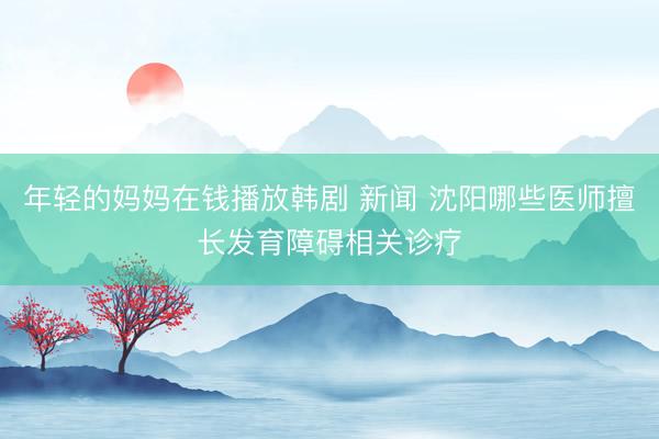 年轻的妈妈在钱播放韩剧 新闻 沈阳哪些医师擅长发育障碍相关诊疗