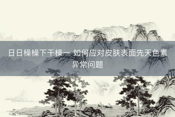 日日橾橾下干橾一 如何应对皮肤表面先天色素异常问题