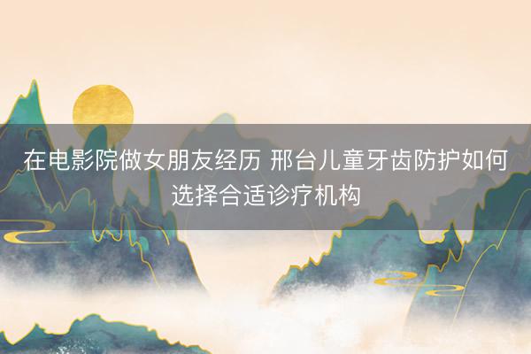 在电影院做女朋友经历 邢台儿童牙齿防护如何选择合适诊疗机构