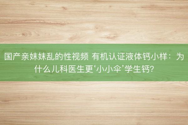 国产亲妺妺乱的性视频 有机认证液体钙小样：为什么儿科医生更‘小小伞’学生钙？