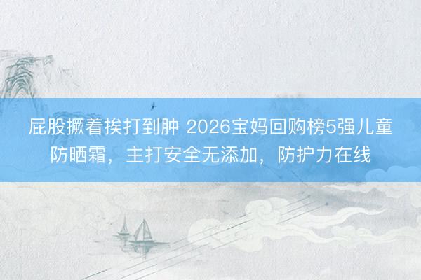 屁股撅着挨打到肿 2026宝妈回购榜5强儿童防晒霜，主打安全无添加，防护力在线