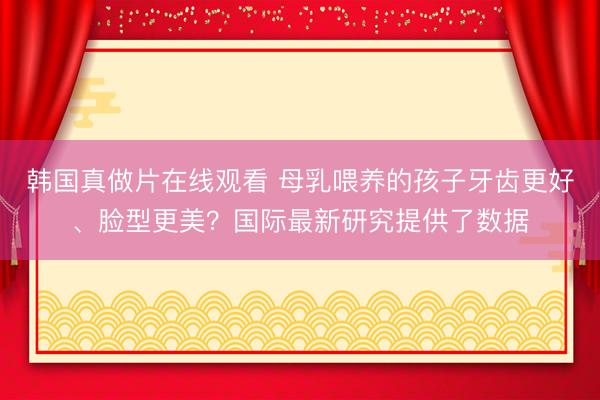韩国真做片在线观看 母乳喂养的孩子牙齿更好、脸型更美？国际最新研究提供了数据