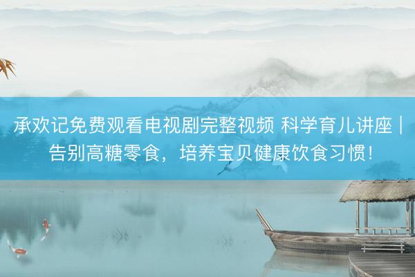 承欢记免费观看电视剧完整视频 科学育儿讲座 | 告别高糖零食，培养宝贝健康饮食习惯！
