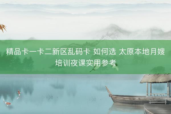 精品卡一卡二新区乱码卡 如何选 太原本地月嫂培训夜课实用参考
