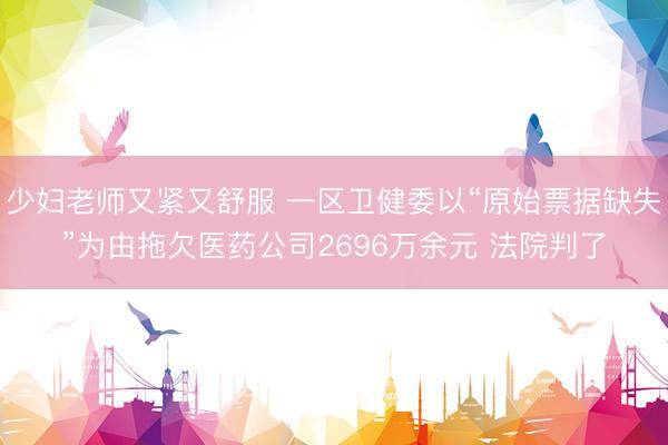 少妇老师又紧又舒服 一区卫健委以“原始票据缺失”为由拖欠医药公司2696万余元 法院判了