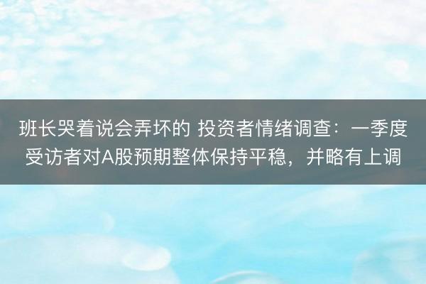 班长哭着说会弄坏的 投资者情绪调查:一季度受访者对A股预期整体保持平稳,并略有上调