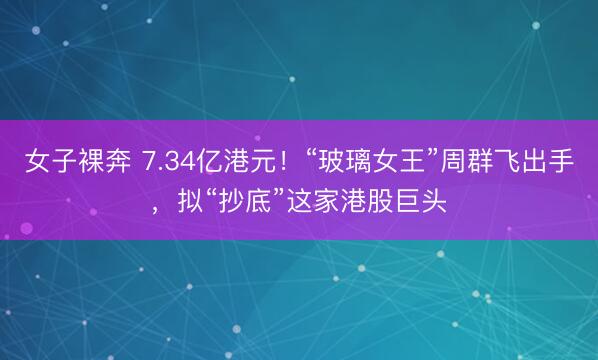 女子裸奔 7.34亿港元！“玻璃女王”周群飞出手，拟“抄底”这家港股巨头