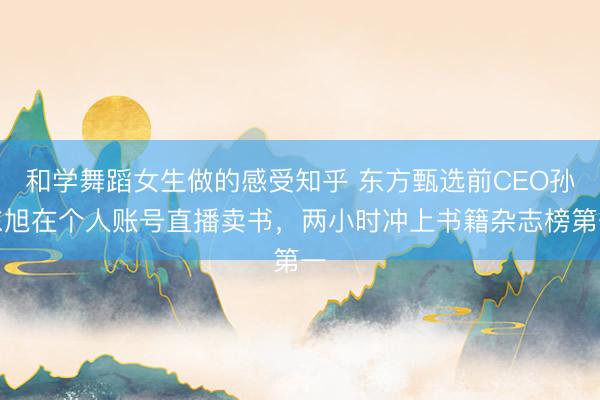 和学舞蹈女生做的感受知乎 东方甄选前CEO孙东旭在个人账号直播卖书，两小时冲上书籍杂志榜第一