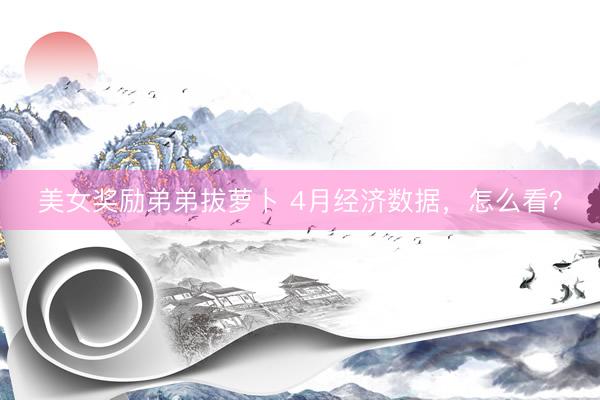 美女奖励弟弟拔萝卜 4月经济数据，怎么看？