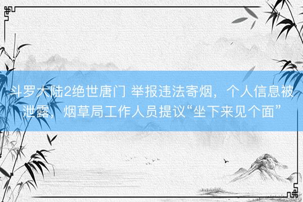斗罗大陆2绝世唐门 举报违法寄烟，个人信息被泄露，烟草局工作人员提议“坐下来见个面”