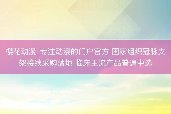 樱花动漫_专注动漫的门户官方 国家组织冠脉支架接续采购落地 临床主流产品普遍中选