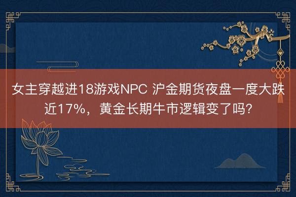 女主穿越进18游戏NPC 沪金期货夜盘一度大跌近17%，黄金长期牛市逻辑变了吗？