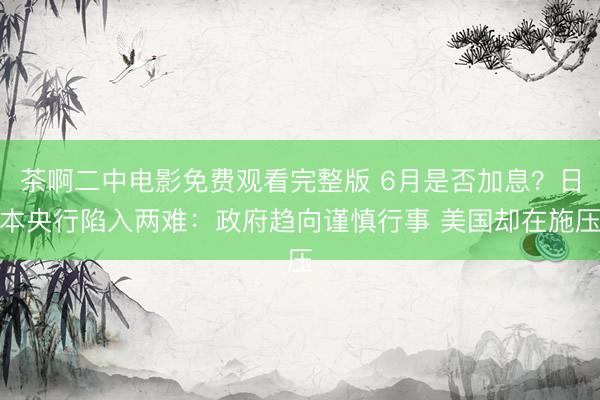 茶啊二中电影免费观看完整版 6月是否加息？日本央行陷入两难：政府趋向谨慎行事 美国却在施压