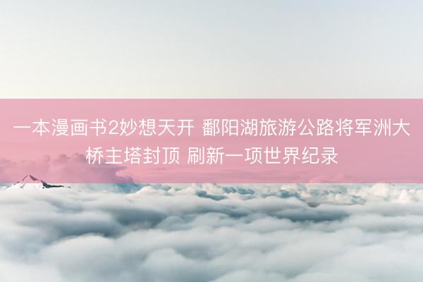 一本漫画书2妙想天开 鄱阳湖旅游公路将军洲大桥主塔封顶 刷新一项世界纪录
