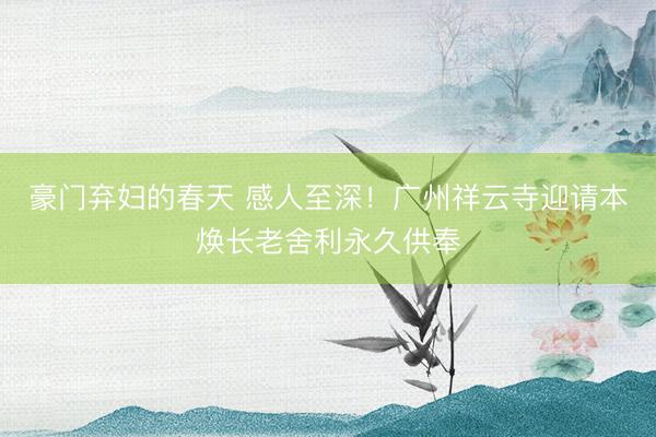 豪门弃妇的春天 感人至深！广州祥云寺迎请本焕长老舍利永久供奉