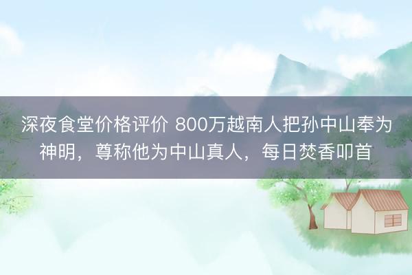 深夜食堂价格评价 800万越南人把孙中山奉为神明，尊称他为中山真人，每日焚香叩首