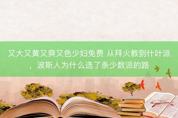 又大又黄又爽又色少妇免费 从拜火教到什叶派，波斯人为什么选了条少数派的路