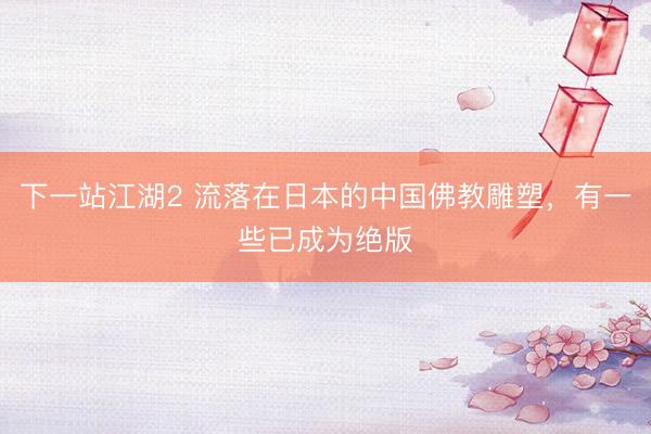 下一站江湖2 流落在日本的中国佛教雕塑,有一些已成为绝版