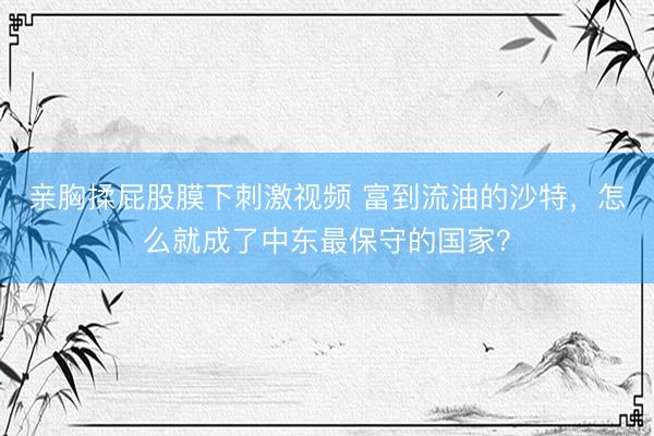 亲胸揉屁股膜下刺激视频 富到流油的沙特,怎么就成了中东最保守的国家?